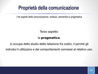 Proprietà della comunicazione
        I tre aspetti della comunicazione: sintassi, semantica e pragmatica




                               Terzo aspetto:

                             la pragmatica.

   si occupa dello studio della relazione fra codici, il perché gli
individui li utilizzano e dei comportamenti connessi al relativo uso.




                                                                              68
 