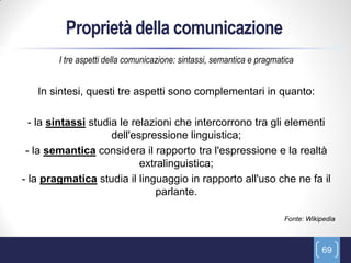 Proprietà della comunicazione
        I tre aspetti della comunicazione: sintassi, semantica e pragmatica


   In sintesi, questi tre aspetti sono complementari in quanto:

  - la sintassi studia le relazioni che intercorrono tra gli elementi
                     dell'espressione linguistica;
 - la semantica considera il rapporto tra l'espressione e la realtà
                            extralinguistica;
- la pragmatica studia il linguaggio in rapporto all'uso che ne fa il
                                parlante.

                                                                        Fonte: Wikipedia



                                                                                   69
 