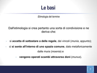 Le basi
                            Etimologia del termine



    Dall'etimologia si crea pertanto una sorta di condivisione e ne
                              deriva che:


-   si accetta di sottostare a delle regole, dei vincoli (munia, appunto);

-   ci si sente all'interno di uno spazio comune, dato metaforicamente
                           dalle mura (moenia) e

         -   vengono operati scambi attraverso doni (munus).



                                                                        7
 