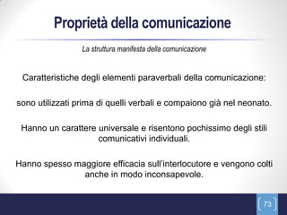 Proprietà della comunicazione
                 La struttura manifesta della comunicazione


 Caratteristiche degli elementi paraverbali della comunicazione:

sono utilizzati prima di quelli verbali e compaiono già nel neonato.

 Hanno un carattere universale e risentono pochissimo degli stili
                    comunicativi individuali.

Hanno spesso maggiore efficacia sull’interlocutore e vengono colti
               anche in modo inconsapevole.


                                                                 73
 