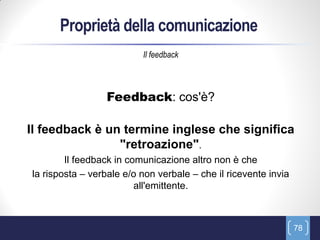 Proprietà della comunicazione
                          Il feedback



                 Feedback: cos'è?

Il feedback è un termine inglese che significa
                "retroazione".
        Il feedback in comunicazione altro non è che
la risposta – verbale e/o non verbale – che il ricevente invia
                         all'emittente.



                                                                 78
 