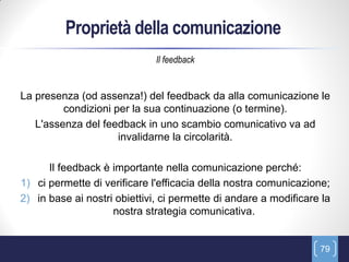 Proprietà della comunicazione
                              Il feedback


La presenza (od assenza!) del feedback da alla comunicazione le
         condizioni per la sua continuazione (o termine).
   L'assenza del feedback in uno scambio comunicativo va ad
                     invalidarne la circolarità.

      Il feedback è importante nella comunicazione perché:
1) ci permette di verificare l'efficacia della nostra comunicazione;
2) in base ai nostri obiettivi, ci permette di andare a modificare la
                    nostra strategia comunicativa.


                                                                  79
 
