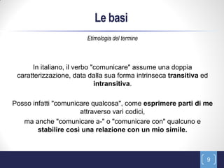 Le basi
                        Etimologia del termine



      In italiano, il verbo "comunicare" assume una doppia
 caratterizzazione, data dalla sua forma intrinseca transitiva ed
                             intransitiva.

Posso infatti "comunicare qualcosa", come esprimere parti di me
                      attraverso vari codici,
   ma anche "comunicare a-" o "comunicare con" qualcuno e
        stabilire così una relazione con un mio simile.



                                                                9
 