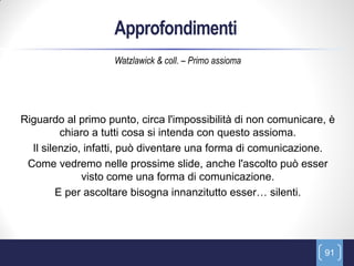 Approfondimenti
                    Watzlawick & coll. – Primo assioma




Riguardo al primo punto, circa l'impossibilità di non comunicare, è
          chiaro a tutti cosa si intenda con questo assioma.
  Il silenzio, infatti, può diventare una forma di comunicazione.
 Come vedremo nelle prossime slide, anche l'ascolto può esser
              visto come una forma di comunicazione.
         E per ascoltare bisogna innanzitutto esser… silenti.




                                                                91
 
