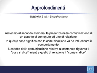 Approfondimenti
                  Watzlawick & coll. – Secondo assioma




Arriviamo al secondo assioma: la presenza nella comunicazione di
            un aspetto di contenuto ed uno di relazione.
In questo caso significa che la comunicazione va ad influenzare il
                          comportamento.
  L'aspetto della comunicazione relativo al contenuto riguarda il
     "cosa si dice", mentre quello di relazione il "come si dice".




                                                               92
 