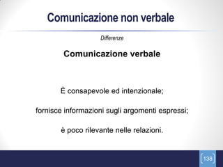Comunicazione non verbale
                   Differenze

        Comunicazione verbale



       È consapevole ed intenzionale;

fornisce informazioni sugli argomenti espressi;

       è poco rilevante nelle relazioni.


                                                  138
 