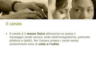 Il canale
• Il canale è il mezzo fisico attraverso cui passa il
messaggio (onde sonore, onde elettromagnetiche, particelle
olfattive o tattili). Per l’essere umano i canali-senso
predominanti sono la vista e l’udito

 