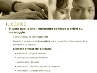 IL CODICE
• è tutto quello che l’emittente conosce a priori sul
messaggio
– è caratterizzato da convenzionalità

– Consiste in un insieme di disposizioni atte a trasmettere l’informazione da un
emittente a un ricevente

– ESISTONO DIVERSI TIPI DI CODICI:
• codici fonici (lingue fonetiche)

• codici gestuali (lingue dei sordi)
• codici grafici (disegno)
• codici visivi ( scrittura, segnaletica, disegno)
• codici tattili ( alfabeto Braille ecc.).

 