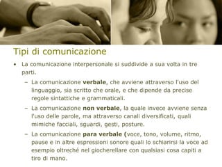 Tipi di comunicazione
• La comunicazione interpersonale si suddivide a sua volta in tre
parti.
– La comunicazione verbale, che avviene attraverso l'uso del
linguaggio, sia scritto che orale, e che dipende da precise
regole sintattiche e grammaticali.
– La comunicazione non verbale, la quale invece avviene senza
l'uso delle parole, ma attraverso canali diversificati, quali
mimiche facciali, sguardi, gesti, posture.

– La comunicazione para verbale (voce, tono, volume, ritmo,
pause e in altre espressioni sonore quali lo schiarirsi la voce ad
esempio oltreché nel giocherellare con qualsiasi cosa capiti a
tiro di mano.

 