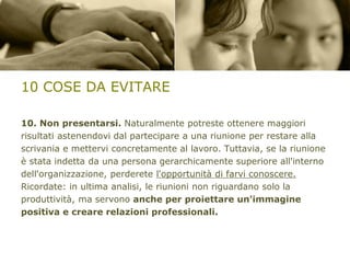 10 COSE DA EVITARE
10. Non presentarsi. Naturalmente potreste ottenere maggiori
risultati astenendovi dal partecipare a una riunione per restare alla
scrivania e mettervi concretamente al lavoro. Tuttavia, se la riunione
è stata indetta da una persona gerarchicamente superiore all'interno
dell'organizzazione, perderete l'opportunità di farvi conoscere.
Ricordate: in ultima analisi, le riunioni non riguardano solo la
produttività, ma servono anche per proiettare un'immagine
positiva e creare relazioni professionali.

 
