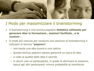I Modo per massimizzare il brainstorming
• Il brainstorming è una tecnica popolare didattico utilizzato per
generare idee in formazione , sessioni facilitate , e le
riunioni .
• Il modo più comune per condurre una sessione di brainstorming è
utilizzare la tecnica "popcorn"

– non esiste una idea buona e una cattiva
– Questa tecnica popcorn spesso genererà un sacco di idee

– a volte la qualità delle idee è carente
– in alcuni casi un partecipante, in grado di dominare la sessione,
lascia agli altri partecipanti minore probabilità di contribuire

 