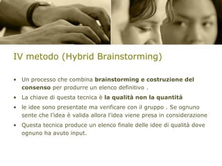 IV metodo (Hybrid Brainstorming)
• Un processo che combina brainstorming e costruzione del
consenso per produrre un elenco definitivo .
• La chiave di questa tecnica è la qualità non la quantità
• le idee sono presentate ma verificare con il gruppo . Se ognuno
sente che l’idea è valida allora l'idea viene presa in considerazione
• Questa tecnica produce un elenco finale delle idee di qualità dove
ognuno ha avuto input.

 