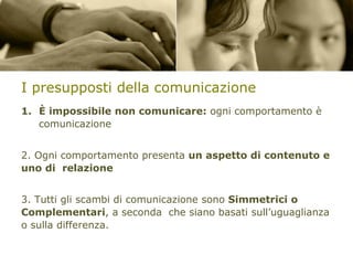 I presupposti della comunicazione
1. È impossibile non comunicare: ogni comportamento è
comunicazione
2. Ogni comportamento presenta un aspetto di contenuto e
uno di relazione
3. Tutti gli scambi di comunicazione sono Simmetrici o
Complementari, a seconda che siano basati sull’uguaglianza
o sulla differenza.

 