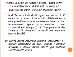 PERCHÉ ALLORA CI SONO PERSONE “NON BRAVE”
IN MATEMATICA SE ESISTE UN MODULO
COGNITIVO INNATO PER LA MATEMATICA?
le differenze individuali riguardano capacità più
avanzate e sono riconducibili all’istruzione e
all’apprendimento: possono aver avuto un cattivo
insegnamento (poco potenziamento o con
strumenti non adeguati)… è l’insegnamento che
fornisce gli strumenti culturali per ampliare
queste facoltà
In verità basta imparare qualche “regoletta” e i
numeri camminano da soli… quando i bambini
arrivano a scuola sanno infatti già contare!
(Butterworth 1999)
 