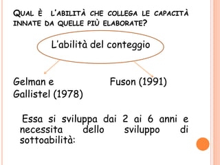 QUAL È L’ABILITÀ CHE COLLEGA LE CAPACITÀ
INNATE DA QUELLE PIÙ ELABORATE?
L’abilità del conteggio
Gelman e Fuson (1991)
Gallistel (1978)
Essa si sviluppa dai 2 ai 6 anni e
necessita dello sviluppo di
sottoabilità:
 