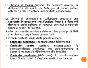 La Teoria di Fuson (teoria dei contesti diversi) si
differenzia da quella di G-G per il minor valore
attribuito alle strutture innate della conoscenza.
Le abilità di conteggio si sviluppano grazie a una
costante interazione tra funzioni innate e funzioni
derivate dalla cultura attraverso continui e ripetuti
esercizi e per imitazione.
Anche per questa autrice esistono i tre principi di G-G
che chiama competenze concettuali.
3 diversi contesti d’uso delle parole numero:
1. Contesto sequenza : contare come filastrocca
2. Contesto conta: contare riconoscendo la
corrispondenza biunivoca tra parole-numero e
oggetto ma non c’è riferimento alla totalità
3. Contesto cardinale (4-5 anni): la parola-numero
identifica la totalità degli elementi di un insieme
 