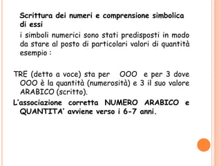 Scrittura dei numeri e comprensione simbolica
di essi
i simboli numerici sono stati predisposti in modo
da stare al posto di particolari valori di quantità
esempio :
TRE (detto a voce) sta per OOO e per 3 dove
OOO è la quantità (numerosità) e 3 il suo valore
ARABICO (scritto).
L’associazione corretta NUMERO ARABICO e
QUANTITA’ avviene verso i 6-7 anni.
 