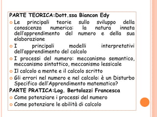 PARTE TEORICA:Dott.ssa Biancon Edy
 Le principali teorie sullo sviluppo della
conoscenza numerica: la natura innata
dell’apprendimento del numero e della sua
elaborazione
 I principali modelli interpretativi
dell’apprendimento del calcolo
 I processi del numero: meccanismo semantico,
meccanismo sintattico, meccanismo lessicale
 Il calcolo a mente e il calcolo scritto
 Gli errori nel numero e nel calcolo: è un Disturbo
Specifico dell’Apprendimento matematico?
PARTE PRATICA:Log. Bertolazzi Francesca
 Come potenziare i processi del numero
 Come potenziare le abilità di calcolo
 