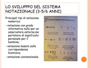 LO SVILUPPPO DEL SISTEMA
NOTAZIONALE (3-5/6 ANNI)
Principali tipi di notazione
numerica:
- notazione con grado
informativo nullo per un
osservatore esterno,ma
portatore di significato
personale per il
bambino;
- notazione basata sulla
corrispondenza
biunivoca;
- notazione convenzionale.
 