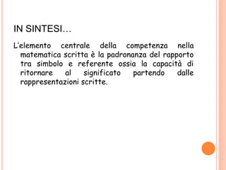 IN SINTESI…
L’elemento centrale della competenza nella
matematica scritta è la padronanza del rapporto
tra simbolo e referente ossia la capacità di
ritornare al significato partendo dalle
rappresentazioni scritte.
 