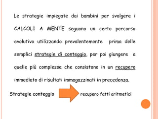 Le strategie impiegate dai bambini per svolgere i
CALCOLI A MENTE seguono un certo percorso
evolutivo utilizzando prevalentemente prima delle
semplici strategie di conteggio, per poi giungere a
quelle più complesse che consistono in un recupero
immediato di risultati immagazzinati in precedenza.
Strategie conteggio recupero fatti aritmetici
 