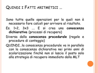 QUINDI I FATTI ARITMETICI …
Sono tutte quelle operazioni per le quali non è
necessario fare calcoli per arrivare al risultato.
Es. 1+2, 3x3 …. E si crea una conoscenza
dichiarativa (processi di recupero)
Diversa dalla conoscenza procedurale (regole e
procedure di conteggio)
QUINDI…la conoscenza procedurale va in parallelo
con la conoscenza dichiarativa nei primi anni di
scolarizzazione finchè non si lascia il posto solo
alla strategia di recupero immediato dalla MLT
 