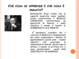 CHE COSA SI APPRENDE E CHE COSA È
INNATO?
Butterworth Brian ritiene che le
capacità numeriche siano modulari
ovvero costituiscano il MODULO
COGNITIVO, caratterizzato da
specificità di dominio, il quale
classifica il mondo in termini di
NUMEROSITA’ ed è INNATO
È necessario ricordare che il
concetto di MODULO è fondamentale
per poter comprendere i disturbi di
apprendimento poiché sono i “moduli
cognitivi” che governano la
funzionalità di diverse abilità come la
lettura, il calcolo, la scrittura etc. e
sono caratterizzati quindi dalla
SPECIFICITA’ DI DOMINIO.
 
