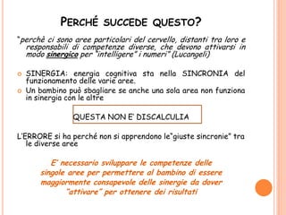 PERCHÉ SUCCEDE QUESTO?
“perchè ci sono aree particolari del cervello, distanti tra loro e
responsabili di competenze diverse, che devono attivarsi in
modo sinergico per “intelligere” i numeri” (Lucangeli)
 SINERGIA: energia cognitiva sta nella SINCRONIA del
funzionamento delle varie aree.
 Un bambino può sbagliare se anche una sola area non funziona
in sinergia con le altre
QUESTA NON E’ DISCALCULIA
L’ERRORE si ha perché non si apprendono le“giuste sincronie” tra
le diverse aree
E’ necessario sviluppare le competenze delle
singole aree per permettere al bambino di essere
maggiormente consapevole delle sinergie da dover
“attivare” per ottenere dei risultati
 