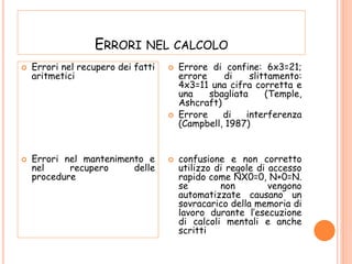 ERRORI NEL CALCOLO
 Errori nel recupero dei fatti
aritmetici
 Errori nel mantenimento e
nel recupero delle
procedure
 Errore di confine: 6x3=21;
errore di slittamento:
4x3=11 una cifra corretta e
una sbagliata (Temple,
Ashcraft)
 Errore di interferenza
(Campbell, 1987)
 confusione e non corretto
utilizzo di regole di accesso
rapido come NX0=0, N+0=N.
se non vengono
automatizzate causano un
sovracarico della memoria di
lavoro durante l’esecuzione
di calcoli mentali e anche
scritti
 