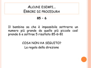 ALCUNI ESEMPI…
ERRORI DI PROCEDURA
85 – 6
Il bambino sa che è impossibile sottrarre un
numero più grande da quello più piccolo così
prende 6 e sottrae 5 risultato 85-6=81
COSA NON HA SEGUITO?
La regola della direzione
 