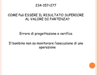 234-157=277
COME Può ESSERE IL RISULTATO SUPERIORE
AL VALORE DI PARTENZA?
Errore di progettazione e verifica
Il bambino non sa monitorare l’esecuzione di una
operazione
 