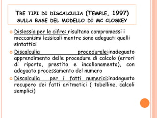 TRE TIPI DI DISCALCULIA (TEMPLE, 1997)
SULLA BASE DEL MODELLO DI MC CLOSKEY
 Dislessia per le cifre: risultano compromessi i
meccanismi lessicali mentre sono adeguati quelli
sintattici
 Discalculia procedurale:inadeguato
apprendimento delle procedure di calcolo (errori
di riporto, prestito e incollonamento), con
adeguato processamento del numero
 Discalculia per i fatti numerici:inadeguato
recupero dei fatti aritmetici ( tabelline, calcoli
semplici)
 
