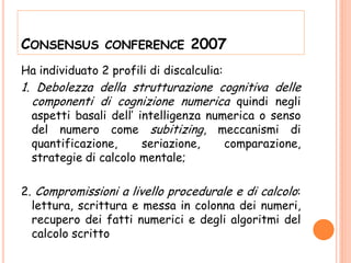 CONSENSUS CONFERENCE 2007
Ha individuato 2 profili di discalculia:
1. Debolezza della strutturazione cognitiva delle
componenti di cognizione numerica quindi negli
aspetti basali dell’ intelligenza numerica o senso
del numero come subitizing, meccanismi di
quantificazione, seriazione, comparazione,
strategie di calcolo mentale;
2. Compromissioni a livello procedurale e di calcolo:
lettura, scrittura e messa in colonna dei numeri,
recupero dei fatti numerici e degli algoritmi del
calcolo scritto
 