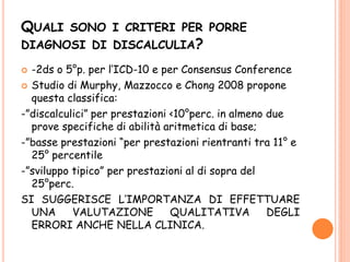 QUALI SONO I CRITERI PER PORRE
DIAGNOSI DI DISCALCULIA?
 -2ds o 5°p. per l’ICD-10 e per Consensus Conference
 Studio di Murphy, Mazzocco e Chong 2008 propone
questa classifica:
-”discalculici” per prestazioni <10°perc. in almeno due
prove specifiche di abilità aritmetica di base;
-”basse prestazioni “per prestazioni rientranti tra 11° e
25° percentile
-”sviluppo tipico” per prestazioni al di sopra del
25°perc.
SI SUGGERISCE L’IMPORTANZA DI EFFETTUARE
UNA VALUTAZIONE QUALITATIVA DEGLI
ERRORI ANCHE NELLA CLINICA.
 