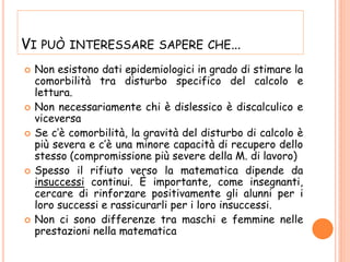 VI PUÒ INTERESSARE SAPERE CHE…
 Non esistono dati epidemiologici in grado di stimare la
comorbilità tra disturbo specifico del calcolo e
lettura.
 Non necessariamente chi è dislessico è discalculico e
viceversa
 Se c’è comorbilità, la gravità del disturbo di calcolo è
più severa e c’è una minore capacità di recupero dello
stesso (compromissione più severe della M. di lavoro)
 Spesso il rifiuto verso la matematica dipende da
insuccessi continui. È importante, come insegnanti,
cercare di rinforzare positivamente gli alunni per i
loro successi e rassicurarli per i loro insuccessi.
 Non ci sono differenze tra maschi e femmine nelle
prestazioni nella matematica
 