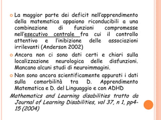  La maggior parte dei deficit nell’apprendimento
della matematica appaiono riconducibili a una
combinazione di funzioni compromesse
nell’esecutivo centrale fra cui il controllo
attentivo e l’inibizione delle associazioni
irrilevanti (Anderson 2002)
 Ancora non ci sono dati certi e chiari sulla
localizzazione neurologica delle disfunzioni.
Mancano alcuni studi di neuroimmagini.
 Non sono ancora scientificamente appurati i dati
sulla comorbilità tra D. Apprendimento
Matematica e D. del Linguaggio e con ADHD
Mathematics and Learning disabilities tratto da
Journal of Learning Disabilities, vol 37, n 1, pp4-
15 (2004)
 