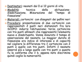  Destinatari: neonati dai 0 ai 12 giorni di vita
 Modalità: tecnica della abituazione-
disabituazione. Misurazione del “tempo di
fissazione”
 Materiali: cartoncini con disegnati dei pallini neri
 Procedura: presentazione di due cartoncini con
rappresentati 2 punti neri distanziati fra loro
SCOPO: indurre l’abituazione; terzo cartoncino
con tre punti allineati che rappresentò l’elemento
nuovo e disabituante. Venne misurato il tempo di
osservazione del neonato. La maggior durata di
fissazione era indice di interesse e di capacità
nel cogliere la differenza tra il cartoncino con 2
punti e quello con tre punti. Infatti il neonato
osservò più a lungo quello con tre punti e questo
fu la conferma che il b. appena nato discrimina
quindi coglie la numerosità.
 