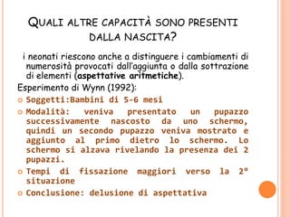 QUALI ALTRE CAPACITÀ SONO PRESENTI
DALLA NASCITA?
i neonati riescono anche a distinguere i cambiamenti di
numerosità provocati dall’aggiunta o dalla sottrazione
di elementi (aspettative aritmetiche).
Esperimento di Wynn (1992):
 Soggetti:Bambini di 5-6 mesi
 Modalità: veniva presentato un pupazzo
successivamente nascosto da uno schermo,
quindi un secondo pupazzo veniva mostrato e
aggiunto al primo dietro lo schermo. Lo
schermo si alzava rivelando la presenza dei 2
pupazzi.
 Tempi di fissazione maggiori verso la 2°
situazione
 Conclusione: delusione di aspettativa
 