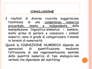 CONCLUSIONE
I risultati di diverse ricerche suggeriscono
l’esistenza di una competenza numerica
preverbale, innata e indipendente dalla
manipolazione linguistico-simbolica: i bambini,
molto prima di parlare e conoscere i simboli
numerici, sono in grado di categorizzare il mondo
in termini di numerosità.
Quindi la COGNIZIONE NUMERICA dipende da
operazioni di quantificazione mediante
l’attivazione di una rappresentazione mentale
della quantità numerica di tipo analogico-non
verbale che dipendono dal subitizing
 