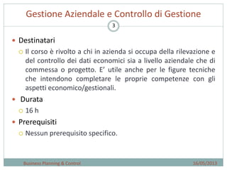 3
Gestione Aziendale e Controllo di Gestione
16/05/2013Business Planning & Control
 Destinatari
 Il corso è rivolto a chi in azienda si occupa della rilevazione e
del controllo dei dati economici sia a livello aziendale che di
commessa o progetto. E’ utile anche per le figure tecniche
che intendono completare le proprie competenze con gli
aspetti economico/gestionali.
 Durata
 16 h
 Prerequisiti
 Nessun prerequisito specifico.
 