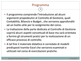 4
Programma
 Il programma comprende l’introduzione ad alcuni
argomenti propedeutici al Controllo di Gestione, quali
Contabilità, Bilancio e Budget , che verranno approfonditi
ad un livello utile per lo svolgimento del corso.
 La trattazione della parte dedicata al Controllo di Gestione
coprirà alcuni aspetti concettuali di base ma sarà orientata
a fornire gli strumenti pratici per la realizzazione di un
efficace processo di controllo.
 A tal fine il materiale didattico è corredato di modelli
predisposti tramite Excel che verranno esaminati e
utilizzati nel corso di esercitazioni pratiche.
5/16/2013Business Planning & Control
 