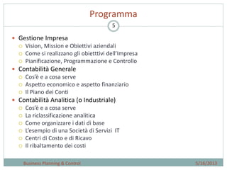 5
Programma
 Gestione Impresa
 Vision, Mission e Obiettivi aziendali
 Come si realizzano gli obietttivi dell’Impresa
 Pianificazione, Programmazione e Controllo
 Contabilità Generale
 Cos’è e a cosa serve
 Aspetto economico e aspetto finanziario
 Il Piano dei Conti
 Contabilità Analitica (o Industriale)
 Cos’è e a cosa serve
 La riclassificazione analitica
 Come organizzare i dati di base
 L’esempio di una Società di Servizi IT
 Centri di Costo e di Ricavo
 Il ribaltamento dei costi
5/16/2013Business Planning & Control
 
