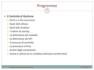 7
Programma
5/16/2013Business Planning & Control
 Il Controllo di Gestione
 Cos’è e a che cosa serve
 Quali dati utilizza
 Quali dati produce
 I sistemi di costing
 La definizione del modello
 La definizione dei KPI
 Il processo di controllo
 Le previsioni a finire
 Analisi degli scostamenti
 Esame e utilizzo di un modello realizzato tramite Excel
 