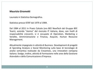 Maurizio Girometti
Laureato in Statistica Demografica.
Statistico presso ISTAT dal 1979 al 1984.
Dal 1984 al 2011 in Praxis Calcolo (ora BEE NewTech del Gruppo BEE
Team), azienda “storica” del mercato IT italiano, dove, con livelli di
responsabilità crescenti, si è occupato di Operation, Marketing e
Vendite, Amministrazione e Finanza, Acquisti, Human Resource
Management.
Attualmente impegnato in attività di Business Development di progetti
di Spending Analysis e Social Monitoring sulla base di tecnologie di
analisi semantica realizzate da Creactives, una innovation company
italiana. Svolge, inoltre, attività di Formazione nelle aree della Gestione
Aziendale e della Comunicazione d’Impresa.
8
 
