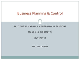 GESTIONE AZIENDALE E CONTROLLO DI GESTIONE
MAURIZIO GIROMET TI
16/05/2013
SINTESI CORSO
Business Planning & Control
 