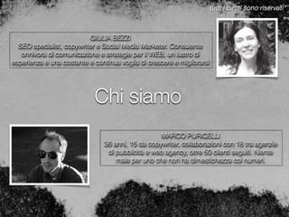 Chi siamo
MARCO PURICELLI
36 anni, 15 da copywriter, collaborazioni con 18 tra agenzie
di pubblicità e web agency, oltre 50 clienti seguiti. Niente
male per uno che non ha dimestichezza coi numeri.
GIULIA BEZZI
SEO specialist, copywriter e Social Media Marketer. Consulente
onnivora di comunicazione e strategie per il WEB, un lustro di
esperienza e una costante e continua voglia di crescere e migliorarsi
tutti i diritti sono riservati
 