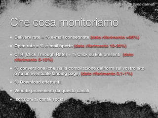 Che cosa monitoriamo
Delivery rate = % e-mail consegnate (dato riferimento >95%)
Open rate = % e-mail aperte (dato riferimento 10-30%)
CTR (Click Through Rate) = % Click su link presenti (dato
riferimento 5-10%)
% conversione (che sia la compilazione del form sul vostro sito
o su un’eventuale landing page) (dato riferimento 0,1-1%)
% Download eﬀettuati
Vendite provenienti da questo canali
Iscrizioni ai canali social
tutti i diritti sono riservati
 