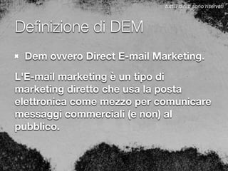 Deﬁnizione di DEM
Dem ovvero Direct E-mail Marketing.
L'E-mail marketing è un tipo di
marketing diretto che usa la posta
elettronica come mezzo per comunicare
messaggi commerciali (e non) al
pubblico.
tutti i diritti sono riservati
 