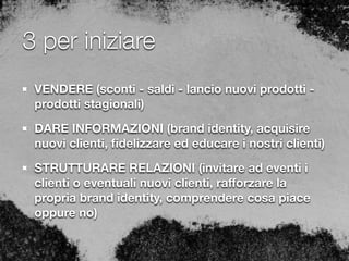 3 per iniziare
VENDERE (sconti - saldi - lancio nuovi prodotti -
prodotti stagionali)
DARE INFORMAZIONI (brand identity, acquisire
nuovi clienti, ﬁdelizzare ed educare i nostri clienti)
STRUTTURARE RELAZIONI (invitare ad eventi i
clienti o eventuali nuovi clienti, raﬀorzare la
propria brand identity, comprendere cosa piace
oppure no)
 
