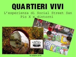 QUARTIERI VIVI
L’esperienza di Social Street San
Pio X e dintorni
18 ottobre 2016
 